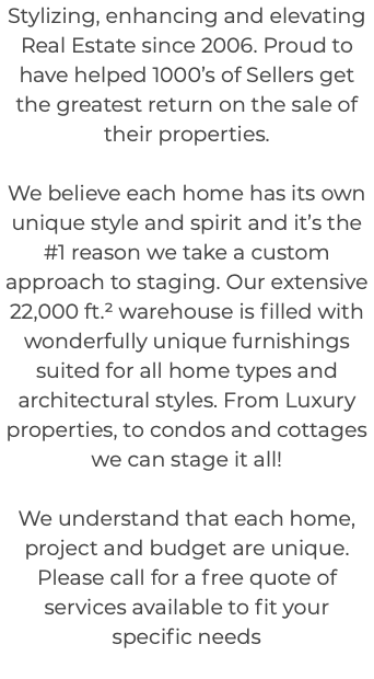 Stylizing, enhancing and elevating Real Estate since 2006. Proud to have helped 1000’s of Sellers get the greatest return on the sale of their properties. We believe each home has its own unique style and spirit and it’s the #1 reason we take a custom approach to staging. Our extensive 22,000 ft.² warehouse is filled with wonderfully unique furnishings suited for all home types and architectural styles. From Luxury properties, to condos and cottages we can stage it all! We understand that each home, project and budget are unique. Please call for a free quote of services available to fit your specific needs