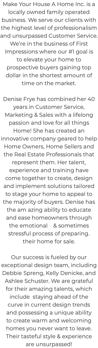 Make Your House A Home Inc. is a locally owned family operated business. We serve our clients with the highest level of professionalism and unsurpassed Customer Service. We’re in the business of First Impressions where our #1 goal is to elevate your home to prospective buyers gaining top dollar in the shortest amount of time on the market. Denise Frye has combined her 40 years in Customer Service, Marketing & Sales with a lifelong passion and love for all things Home! She has created an innovative company geared to help Home Owners, Home Sellers and the Real Estate Professionals that represent them. Her talent, experience and training have come together to create, design and implement solutions tailored to stage your home to appeal to the majority of buyers. Denise has the am azing ability to educate and ease homeowners through the emotional & sometimes stressful process of preparing. their home for sale. Our success is fueled by our exceptional design team, including Debbie Spreng, Kelly Denicke, and Ashlee Schuster. We are grateful for their amazing talents, which include staying ahead of the curve in current design trends and possessing a unique ability to create warm and welcoming homes you never want to leave. Their tasteful style & experience are unsurpassed! 
