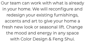 Our team can work with what is already in your home. We will reconfigure and redesign your existing furnishings, accents and art to give your home a fresh new look or seasonal lift. Change the mood and energy in any space with Color Design & Feng Shui. 