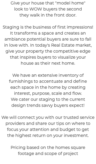 Give your house that "model home" look to WOW buyers the second they walk in the front door. Staging is the business of first impressions! It transforms a space and creates an ambiance potential buyers are sure to fall in love with. In today's Real Estate market, give your property the competitive edge that inspires buyers to visualize your house as their next home. We have an extensive inventory of furnishings to accentuate and define each space in the home by creating interest, purpose, scale and flow. We cater our staging to the current design trends savvy buyers expect! We will connect you with our trusted service providers and share our tips on where to focus your attention and budget to get the highest return on your investment. Pricing based on the homes square footage and scope of project