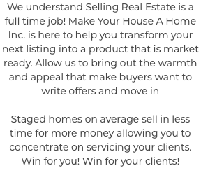 We understand Selling Real Estate is a full time job! Make Your House A Home Inc. is here to help you transform your next listing into a product that is market ready. Allow us to bring out the warmth and appeal that make buyers want to write offers and move in Staged homes on average sell in less time for more money allowing you to concentrate on servicing your clients. Win for you! Win for your clients! 