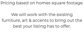 Pricing based on homes square footage. We will work with the existing furniture, art & accents to bring out the best your listing has to offer. 