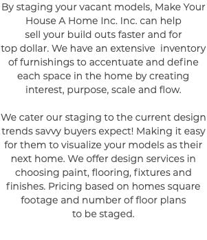 By staging your vacant models, Make Your House A Home Inc. Inc. can help sell your build outs faster and for top dollar. We have an extensive inventory of furnishings to accentuate and define each space in the home by creating interest, purpose, scale and flow. We cater our staging to the current design trends savvy buyers expect! Making it easy for them to visualize your models as their next home. We offer design services in choosing paint, flooring, fixtures and finishes. Pricing based on homes square footage and number of floor plans to be staged.