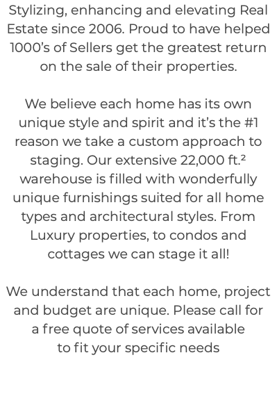 Stylizing, enhancing and elevating Real Estate since 2006. Proud to have helped 1000’s of Sellers get the greatest return on the sale of their properties. We believe each home has its own unique style and spirit and it’s the #1 reason we take a custom approach to staging. Our extensive 22,000 ft.² warehouse is filled with wonderfully unique furnishings suited for all home types and architectural styles. From Luxury properties, to condos and cottages we can stage it all! We understand that each home, project and budget are unique. Please call for a free quote of services available to fit your specific needs 