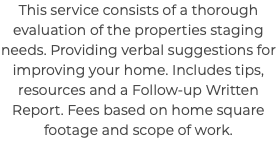 This service consists of a thorough evaluation of the properties staging needs. Providing verbal suggestions for improving your home. Includes tips, resources and a Follow-up Written Report. Fees based on home square footage and scope of work.