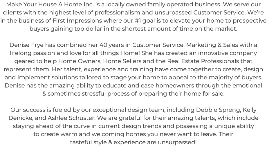 Make Your House A Home Inc. is a locally owned family operated business. We serve our clients with the highest level of professionalism and unsurpassed Customer Service. We’re in the business of First Impressions where our #1 goal is to elevate your home to prospective buyers gaining top dollar in the shortest amount of time on the market. Denise Frye has combined her 40 years in Customer Service, Marketing & Sales with a lifelong passion and love for all things Home! She has created an innovative company geared to help Home Owners, Home Sellers and the Real Estate Professionals that represent them. Her talent, experience and training have come together to create, design and implement solutions tailored to stage your home to appeal to the majority of buyers. Denise has the amazing ability to educate and ease homeowners through the emotional & sometimes stressful process of preparing their home for sale. Our success is fueled by our exceptional design team, including Debbie Spreng, Kelly Denicke, and Ashlee Schuster. We are grateful for their amazing talents, which include staying ahead of the curve in current design trends and possessing a unique ability to create warm and welcoming homes you never want to leave. Their tasteful style & experience are unsurpassed! 